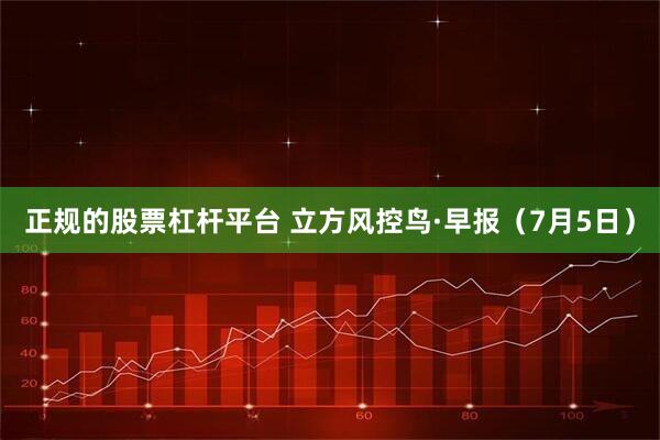 正规的股票杠杆平台 立方风控鸟·早报（7月5日）