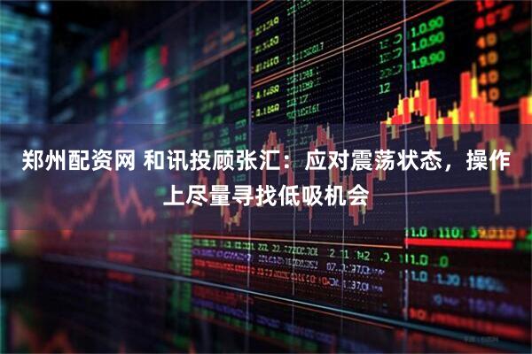郑州配资网 和讯投顾张汇：应对震荡状态，操作上尽量寻找低吸机会
