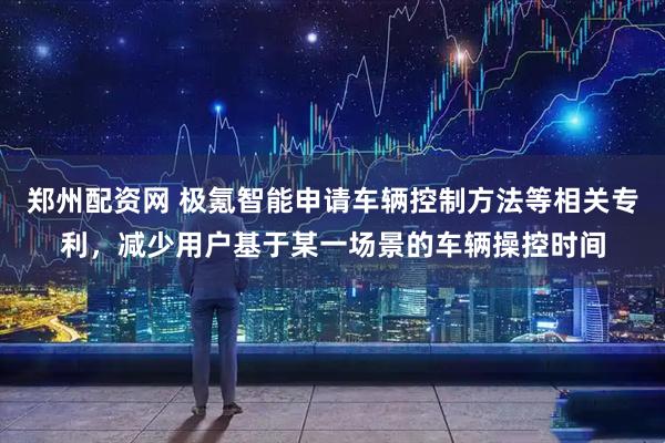郑州配资网 极氪智能申请车辆控制方法等相关专利，减少用户基于某一场景的车辆操控时间