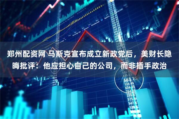 郑州配资网 马斯克宣布成立新政党后，美财长隐晦批评：他应担心自己的公司，而非插手政治