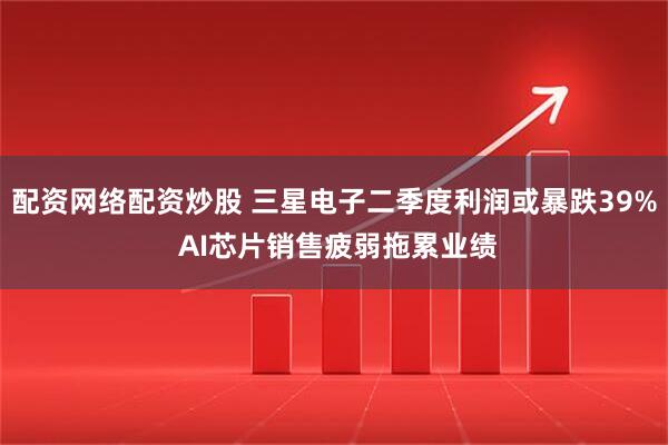配资网络配资炒股 三星电子二季度利润或暴跌39% AI芯片销售疲弱拖累业绩