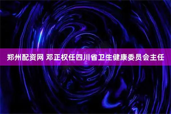 郑州配资网 邓正权任四川省卫生健康委员会主任