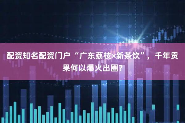 配资知名配资门户 “广东荔枝×新茶饮”，千年贡果何以爆火出圈？