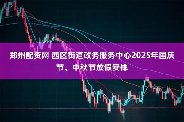 郑州配资网 西区街道政务服务中心2025年国庆节、中秋节放假安排