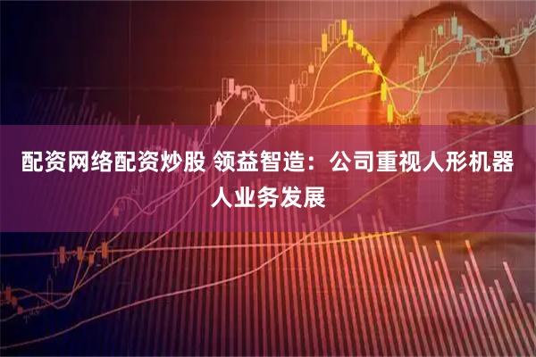 配资网络配资炒股 领益智造:公司重视人形机器人业务发展